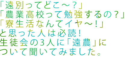 「遠別ってどこ～？」「農業高校って勉強するの？」「寮生活なんてイヤ～！」と思った人は必読　生徒会の3人に「遠農」について聞いてみました。